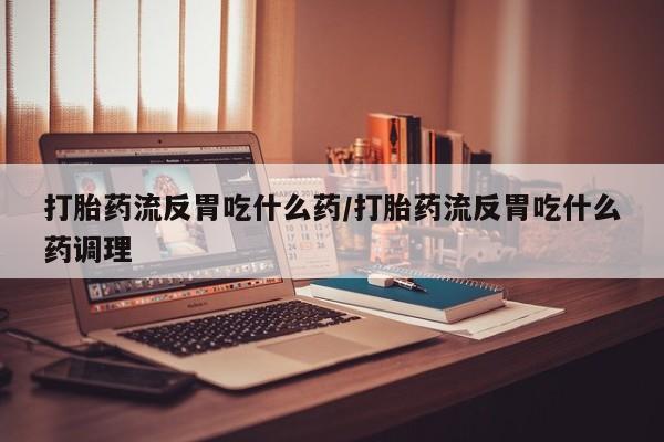 米非米索使用打胎药流反胃吃什么药/打胎药流反胃吃什么药调理