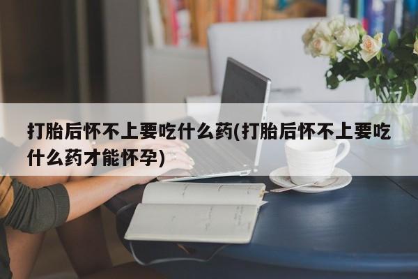 米非米索使用打胎后怀不上要吃什么药(打胎后怀不上要吃什么药才能怀孕)
