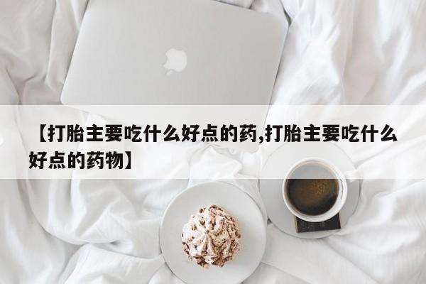 米非米索使用【打胎主要吃什么好点的药,打胎主要吃什么好点的药物】