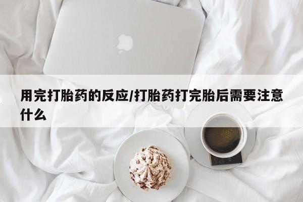 米非米索使用用完打胎药的反应/打胎药打完胎后需要注意什么