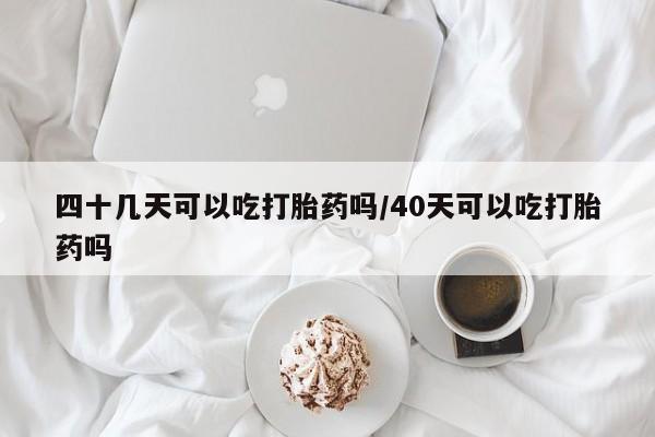 米非米索使用四十几天可以吃打胎药吗/40天可以吃打胎药吗