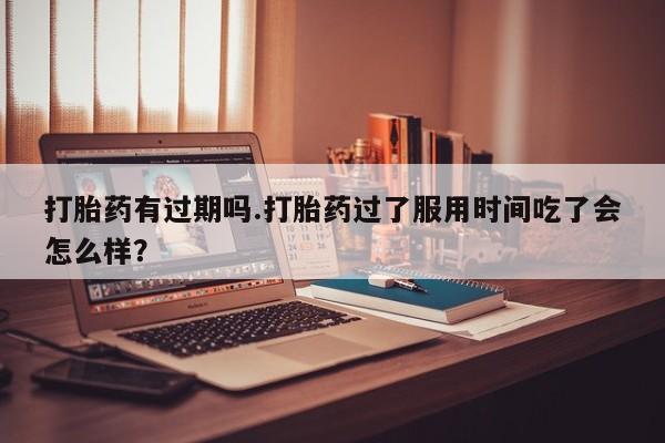 米非米索使用打胎药有过期吗.打胎药过了服用时间吃了会怎么样?