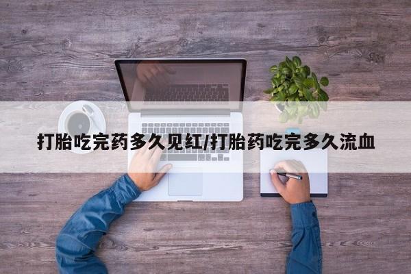 米非米索使用打胎吃完药多久见红/打胎药吃完多久流血