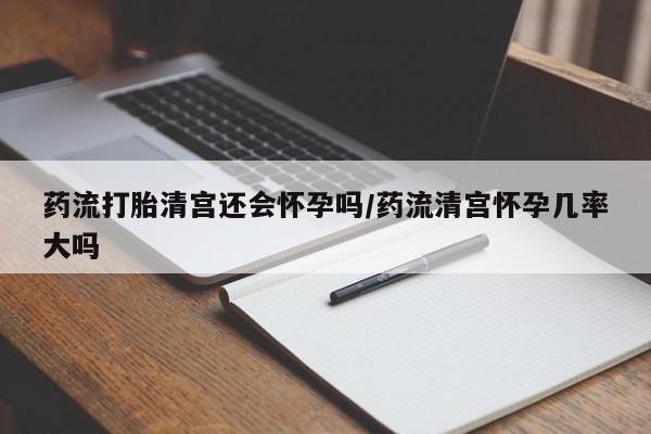 米非米索使用药流打胎清宫还会怀孕吗/药流清宫怀孕几率大吗