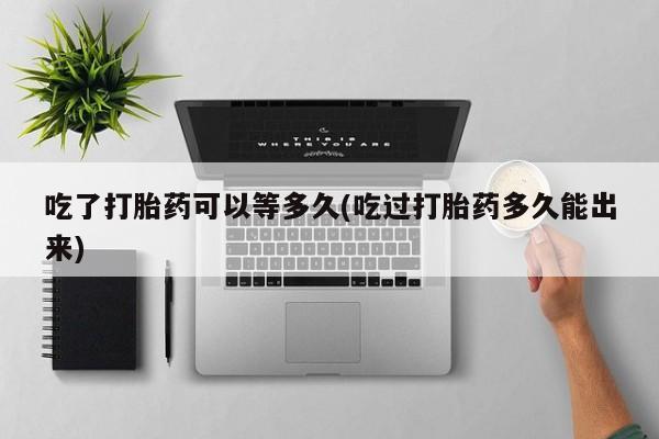 米非米索使用吃了打胎药可以等多久(吃过打胎药多久能出来)