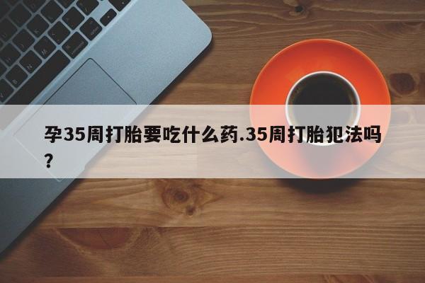 米非米索使用孕35周打胎要吃什么药.35周打胎犯法吗?