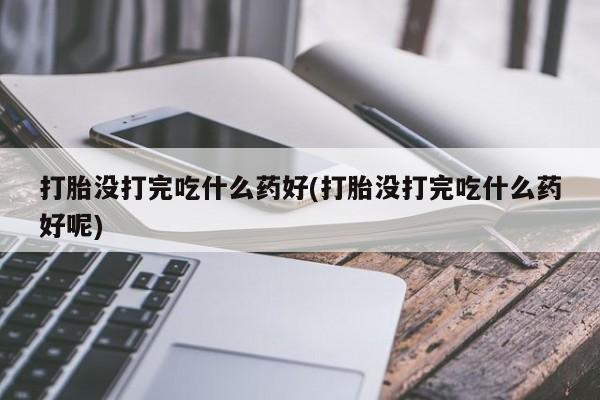 米非米索使用打胎没打完吃什么药好(打胎没打完吃什么药好呢)
